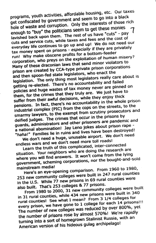 programs, youth activities, affordable housing, etc. Our taxes Gt confiscated by government and seem 0 90 into a black hole of waste and corruption. Only the interests of those rich enough to "buy” the politicians seem to get these monies 1 B hed back upon them. The rest of us have "cuts” - pay e and servics cuts, while taxes and fees and the cost of ryday lfe continues to go up and up! We do not need our ey spent on prisons - especially If they are privately Tant Why make obscene profis for a bottom-feeder Corporation, who preys on the exploitation of humat misery? Fiahy of these draconian laws that send minor violators fo prison are created by CCA-type private prison corporations P ha then spoon-fed state legislators, who enact the legistation. The only thing most legislators really cace about is getting re-elected. There’s no accountability and failed policies and huge wastes of tax money never are pinned on Brem, for the crimes that they truly are. We ust have to “hifor from their awful decisions, while they enjoy thick pensions. In fact, there’s no accountability in the whole prison e aatril complex (PIC) from the cops on the streets, (o the Smarmy lawyers, to the exempt from scrutiny prosecutors and Geified judges. The crimes that occur in the prisons by Quards, administrators and other prisoners are pandemc and 2 rational abomination! Jay Leno jokes about prison rape - S Familles lie In ruins and lives have been destroyed! We don’t need a huge, unusable airport. We don’t need endless wars and we don’t need more toll roads! Learn the truth of this complicated, inter-connected <ituation. Your neighbors who are doing the research are here you will find answers. It won’t come from the lying government, scheming corporations, nor the bought-and-sold mainstream medial ve’s an eye-opening comparison. From 1960 to 1980, 253 new community colleges were built in 247 rural counties {nthe U.S. While 77 new prisons in 69 rural counties were also built. That’s 253 colleges & 77 prisons. From 1980 to 2000, 31 new community colleges were built in 31 rural counties, while 434 new prisons were built in 340 el tounties! See what 1 mean? From 3 1/4 colleges for very prison, we have gone to 1 college for each 14 prisonsi! e pmber of new colleges was reduced by over 800%, yet the mumber of prisons rose by almost 570%! We’re rapidly turning into a sort of homegrown Stalinist Russia, with an American version of his hideous gulag archipelago!